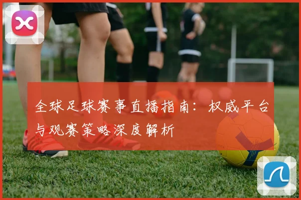 全球足球赛事直播指南:权威平台与观赛策略深度解析