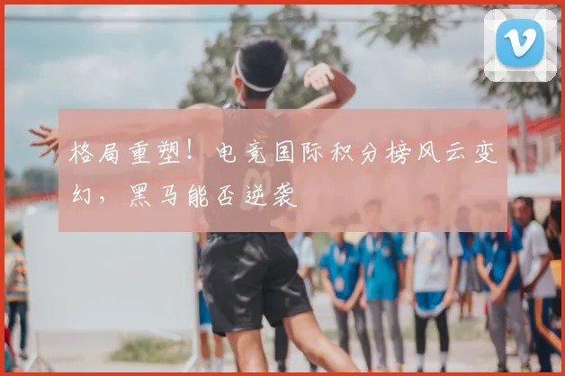 格局重塑!电竞国际积分榜风云变幻,黑马能否逆袭