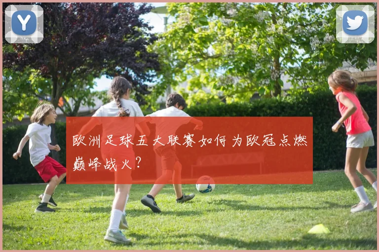 欧洲足球五大联赛如何为欧冠点燃巅峰战火?