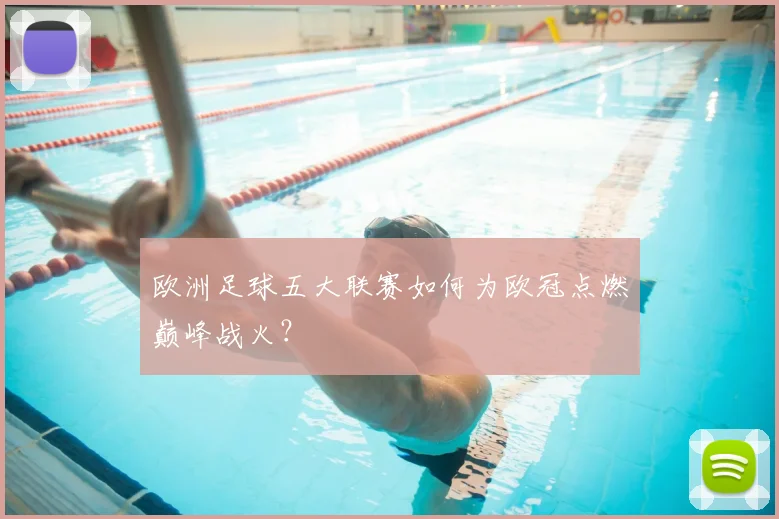 欧洲足球五大联赛如何为欧冠点燃巅峰战火？